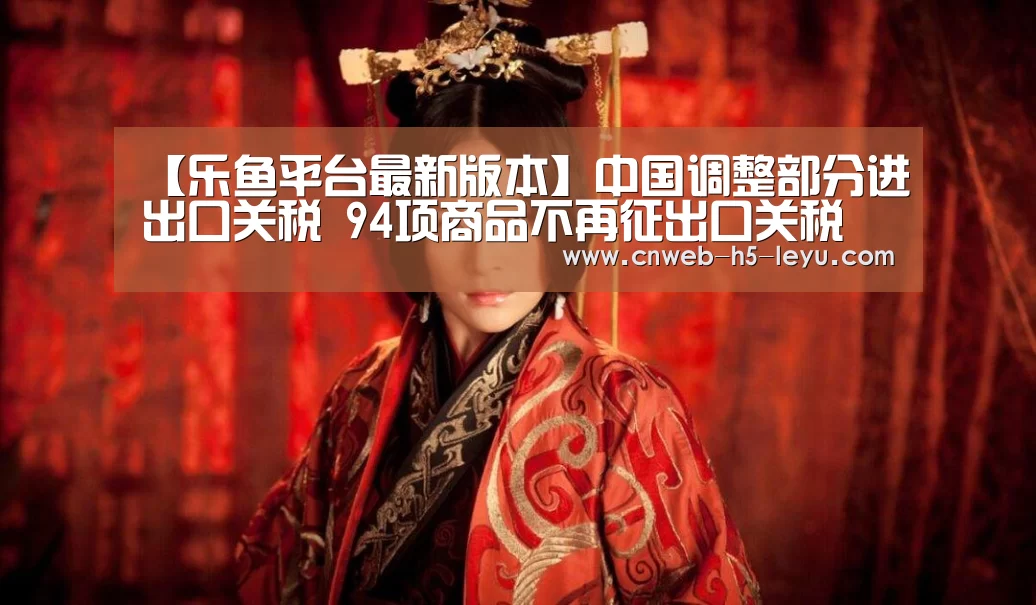 【乐鱼平台最新版本】中国调整部分进出口关税 94项商品不再征出口关税(图2) 乐鱼极致竞技体验