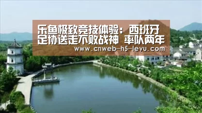 乐鱼极致竞技体验:西班牙足协送走不败战神 率队两年竟能20战不败(图1) 乐鱼官方网站地址