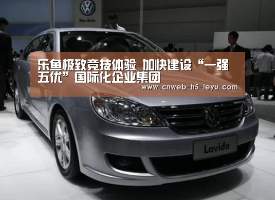 乐鱼极致竞技体验_加快建设“一强五优”国际化企业集团(图1) 乐鱼极致竞技体验
